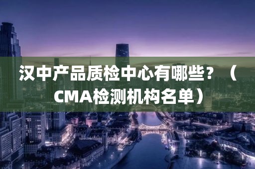 汉中产品质检中心有哪些？（CMA检测机构名单）