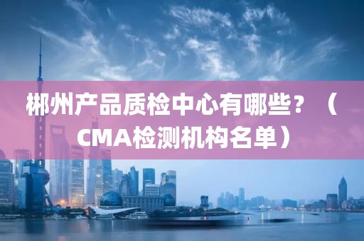 郴州产品质检中心有哪些？（CMA检测机构名单）